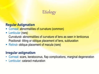 Etiology
Regular Astigmatism
 Corneal: abnormalities of curvature (common)
 Lenticular (rare)
Curvatural- abnormalities of curvature of lens as seen in lenticonus
Positional- tilting or oblique placement of lens, subluxation
 Retinal- oblique placement of macula (rare)
Irregular astigmatism
• Corneal: scars, keratoconus, flap complications, marginal degeneration
• Lenticular: cataract maturation
 