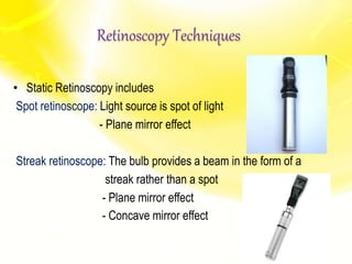 Retinoscopy Techniques
• Static Retinoscopy includes
Spot retinoscope: Light source is spot of light
- Plane mirror effect
Streak retinoscope: The bulb provides a beam in the form of a
streak rather than a spot
- Plane mirror effect
- Concave mirror effect
 