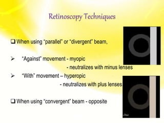 When using “parallel” or “divergent” beam,
 “Against” movement - myopic
- neutralizes with minus lenses
 “With” movement – hyperopic
- neutralizes with plus lenses.
When using “convergent” beam - opposite
Retinoscopy Techniques
 
