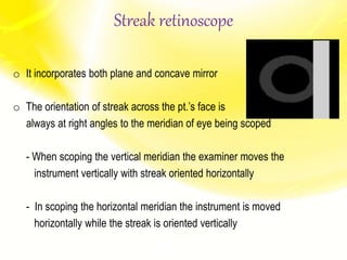 Streak retinoscope
o It incorporates both plane and concave mirror
o The orientation of streak across the pt.’s face is
always at right angles to the meridian of eye being scoped
- When scoping the vertical meridian the examiner moves the
instrument vertically with streak oriented horizontally
- In scoping the horizontal meridian the instrument is moved
horizontally while the streak is oriented vertically
 