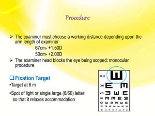 Procedure
 The examiner must choose a working distance depending upon the
arm length of examiner
67cm- +1.50D
50cm- +2.00D
 The examiner head blocks the eye being scoped: monocular
procedure
Fixation Target
•Target at 6 m
•Spot of light or single large (6/60) letter:
so that it relaxes accommodation
 