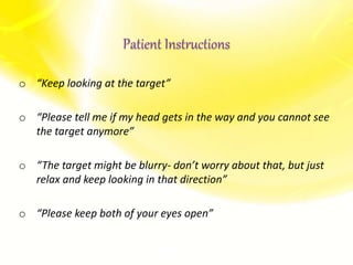 o “Keep looking at the target”
o “Please tell me if my head gets in the way and you cannot see
the target anymore”
o “The target might be blurry- don’t worry about that, but just
relax and keep looking in that direction”
o “Please keep both of your eyes open”
Patient Instructions
 