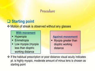  Starting point
Motion of streak is observed without any glasses
With movement
 Hyperopia
 Emmetropia
 Low myopia (myopia
less than dioptric
working distance
Against movement
 Myopia greater than
dioptric working
distance
 If the habitual prescription or poor distance visual acuity indicates
pt. is highly myopic, moderate amount of minus lens is chosen as
starting point
Procedure
 