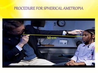 o Patient sits at a distance of 50cm from the examiner
o Patient is asked to fix at a distance target to relax accommodation
o Divergent beam is used
o Light is thrown on the patient’s eye from retinoscope
o By moving the streak of light slowly the characteristics of the reflex are
observed
o Then the reflex is neutralized
o Examiner must examine the patient’s right eye by his/her
right eye using retinoscope in right hand & vice versa
PROCEDURE FOR SPHERICAL AMETROPIA
50 cm
 