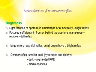 Characteristics of retinoscopic reflex
Brightness
o Light focused at aperture in emmetrope or at neutrality –bright reflex
o Focused sufficiently in front or behind the aperture in ametrope –
relatively dull reflex
o large errors have dull reflex, small errors have a bright reflex
o Dimmer reflex- smaller pupil (hyperopes and elderly)
- darkly pigmented RPE
- media opacities
 