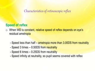 Speed of reflex
o When WD is constant, relative speed of reflex depends on eye’s
residual ametropia
- Speed less than half – ametropia more than 3.00DS from neutrality
- Speed 3 times – 0.50DS from neutrality
- Speed 6 times – 0.25DS from neutrality
- Speed infinity at neutrality, so pupil seems covered with reflex
Characteristics of retinoscopic reflex
 