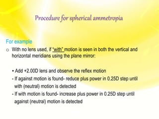 For example
o With no lens used, if “with” motion is seen in both the vertical and
horizontal meridians using the plane mirror:
▪ Add +2.00D lens and observe the reflex motion
- If against motion is found- reduce plus power in 0.25D step until
with (neutral) motion is detected
- If with motion is found- increase plus power in 0.25D step until
against (neutral) motion is detected
Procedure for spherical ammetropia
 