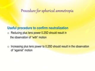 Useful procedure to confirm neutralization
o Reducing plus lens power 0.25D should result in
the observation of “with” motion
o Increasing plus lens power to 0.25D should result in the observation
of “against” motion
Procedure for spherical ammetropia
 