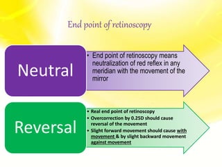 End point of retinoscopy
• End point of retinoscopy means
neutralization of red reflex in any
meridian with the movement of the
mirror
Neutral
• Real end point of retinoscopy
• Overcorrection by 0.25D should cause
reversal of the movement
• Slight forward movement should cause with
movement & by slight backward movement
against movement
Reversal
 