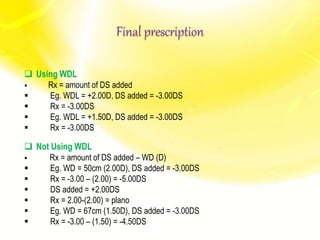 Final prescription
 Using WDL
 Rx = amount of DS added
 Eg. WDL = +2.00D, DS added = -3.00DS
 Rx = -3.00DS
 Eg. WDL = +1.50D, DS added = -3.00DS
 Rx = -3.00DS
 Not Using WDL
 Rx = amount of DS added – WD (D)
 Eg. WD = 50cm (2.00D), DS added = -3.00DS
 Rx = -3.00 – (2.00) = -5.00DS
 DS added = +2.00DS
 Rx = 2.00-(2.00) = plano
 Eg. WD = 67cm (1.50D), DS added = -3.00DS
 Rx = -3.00 – (1.50) = -4.50DS
 