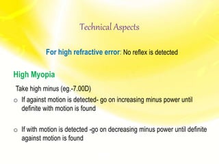 Technical Aspects
For high refractive error: No reflex is detected
High Myopia
Take high minus (eg.-7.00D)
o If against motion is detected- go on increasing minus power until
definite with motion is found
o If with motion is detected -go on decreasing minus power until definite
against motion is found
 