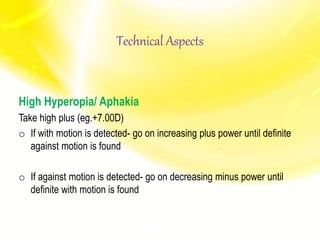 High Hyperopia/ Aphakia
Take high plus (eg.+7.00D)
o If with motion is detected- go on increasing plus power until definite
against motion is found
o If against motion is detected- go on decreasing minus power until
definite with motion is found
Technical Aspects
 