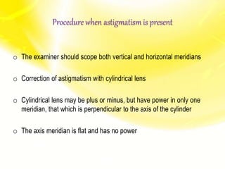 Procedure when astigmatism is present
o The examiner should scope both vertical and horizontal meridians
o Correction of astigmatism with cylindrical lens
o Cylindrical lens may be plus or minus, but have power in only one
meridian, that which is perpendicular to the axis of the cylinder
o The axis meridian is flat and has no power
 