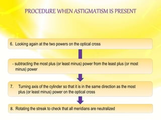 7. Turning axis of the cylinder so that it is in the same direction as the most
plus (or least minus) power on the optical cross
8. Rotating the streak to check that all meridians are neutralized
- subtracting the most plus (or least minus) power from the least plus (or most
minus) power
6. Looking again at the two powers on the optical cross
PROCEDURE WHEN ASTIGMATISM IS PRESENT
 
