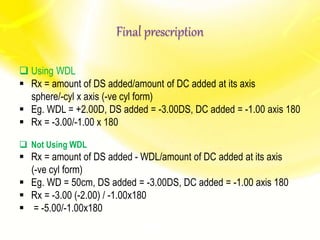 Final prescription
 Using WDL
 Rx = amount of DS added/amount of DC added at its axis
sphere/-cyl x axis (-ve cyl form)
 Eg. WDL = +2.00D, DS added = -3.00DS, DC added = -1.00 axis 180
 Rx = -3.00/-1.00 x 180
 Not Using WDL
 Rx = amount of DS added - WDL/amount of DC added at its axis
(-ve cyl form)
 Eg. WD = 50cm, DS added = -3.00DS, DC added = -1.00 axis 180
 Rx = -3.00 (-2.00) / -1.00x180
 = -5.00/-1.00x180
 