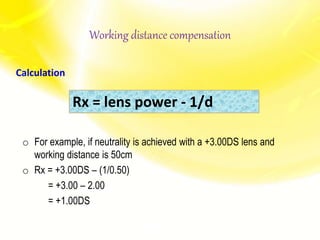 Working distance compensation
Calculation
o For example, if neutrality is achieved with a +3.00DS lens and
working distance is 50cm
o Rx = +3.00DS – (1/0.50)
= +3.00 – 2.00
= +1.00DS
Rx = lens power - 1/d
 