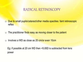 RADICAL RETINOSCOPY
o Due to small pupils/cataract/other media opacities: faint retinoscopic
reflex
o The practitioner finds easy as moving closer to the patient
o Involves a WD as close as 20 cm/or even 10cm
Eg: if possible at 20 cm WD then +5.00D is subtracted from lens
power
 