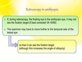 Retinoscopy in amblyopia
o If, during retinoscopy, the fixating eye is the amblyopic eye, it may not
see the fixation target (if best corrected VA <6/60)
o The examiner may have to move further to the temporal side of the
tested eye
so that it can see the fixation target
(although this increases the angle of obliquity)
 