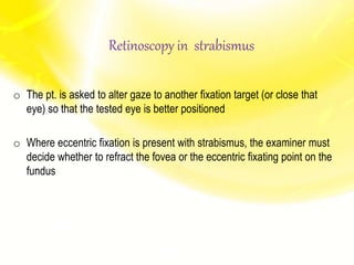 o The pt. is asked to alter gaze to another fixation target (or close that
eye) so that the tested eye is better positioned
o Where eccentric fixation is present with strabismus, the examiner must
decide whether to refract the fovea or the eccentric fixating point on the
fundus
Retinoscopy in strabismus
 