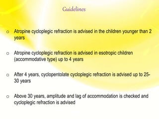 o Atropine cycloplegic refraction is advised in the children younger than 2
years
o Atropine cycloplegic refraction is advised in esotropic children
(accommodative type) up to 4 years
o After 4 years, cyclopentolate cycloplegic refraction is advised up to 25-
30 years
o Above 30 years, amplitude and lag of accommodation is checked and
cycloplegic refraction is advised
Guidelines
 