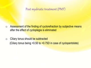 Post mydriatic treatment (PMT)
o Assessment of the finding of cyclorefraction by subjective means
after the effect of cycloplegia is eliminated
o Ciliary tonus should be subtracted
(Ciliary tonus being +0.50 to +0.75D in case of cyclopentolate)
 