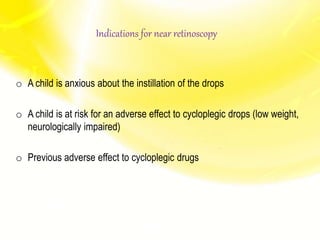 Indications for near retinoscopy
o A child is anxious about the instillation of the drops
o A child is at risk for an adverse effect to cycloplegic drops (low weight,
neurologically impaired)
o Previous adverse effect to cycloplegic drugs
 