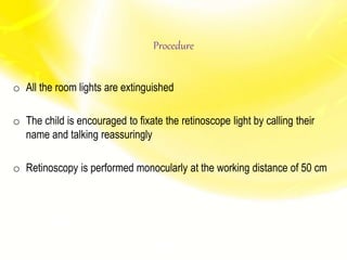 Procedure
o All the room lights are extinguished
o The child is encouraged to fixate the retinoscope light by calling their
name and talking reassuringly
o Retinoscopy is performed monocularly at the working distance of 50 cm
 