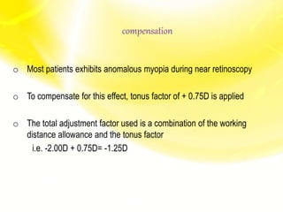 compensation
o Most patients exhibits anomalous myopia during near retinoscopy
o To compensate for this effect, tonus factor of + 0.75D is applied
o The total adjustment factor used is a combination of the working
distance allowance and the tonus factor
i.e. -2.00D + 0.75D= -1.25D
 