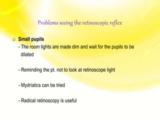 o Small pupils
- The room lights are made dim and wait for the pupils to be
dilated
- Reminding the pt. not to look at retinoscope light
- Mydriatics can be tried
- Radical retinoscopy is useful
Problems seeing the retinoscopic reflex
 