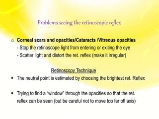 o Corneal scars and opacities/Cataracts /Vitreous opacities
- Stop the retinoscope light from entering or exiting the eye
- Scatter light and distort the ret. reflex (make it irregular)
Retinoscopy Technique
 The neutral point is estimated by choosing the brightest ret. Reflex
 Trying to find a “window” through the opacities so that the ret.
reflex can be seen (but be careful not to move too far off axis)
Problems seeing the retinoscopic reflex
 