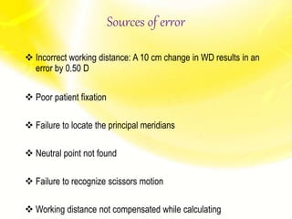 Sources of error
 Incorrect working distance: A 10 cm change in WD results in an
error by 0.50 D
 Poor patient fixation
 Failure to locate the principal meridians
 Neutral point not found
 Failure to recognize scissors motion
 Working distance not compensated while calculating
 