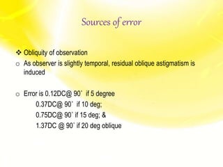  Obliquity of observation
o As observer is slightly temporal, residual oblique astigmatism is
induced
o Error is 0.12DC@ 90˚ if 5 degree
0.37DC@ 90˚ if 10 deg;
0.75DC@ 90˚ if 15 deg; &
1.37DC @ 90˚ if 20 deg oblique
Sources of error
 