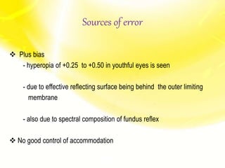  Plus bias
- hyperopia of +0.25 to +0.50 in youthful eyes is seen
- due to effective reflecting surface being behind the outer limiting
membrane
- also due to spectral composition of fundus reflex
 No good control of accommodation
Sources of error
 