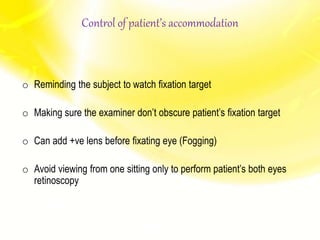Control of patient’s accommodation
o Reminding the subject to watch fixation target
o Making sure the examiner don’t obscure patient’s fixation target
o Can add +ve lens before fixating eye (Fogging)
o Avoid viewing from one sitting only to perform patient’s both eyes
retinoscopy
 