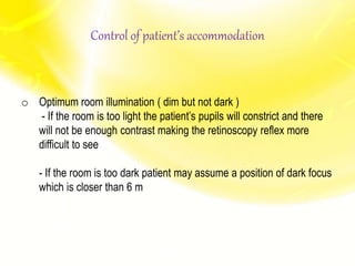 o Optimum room illumination ( dim but not dark )
- If the room is too light the patient’s pupils will constrict and there
will not be enough contrast making the retinoscopy reflex more
difficult to see
- If the room is too dark patient may assume a position of dark focus
which is closer than 6 m
Control of patient’s accommodation
 