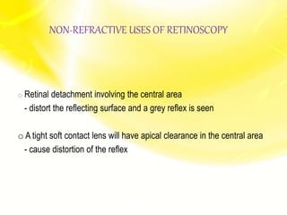 o Retinal detachment involving the central area
- distort the reflecting surface and a grey reflex is seen
o A tight soft contact lens will have apical clearance in the central area
- cause distortion of the reflex
NON-REFRACTIVE USES OF RETINOSCOPY
 