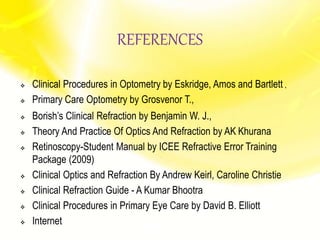 REFERENCES
 Clinical Procedures in Optometry by Eskridge, Amos and Bartlett ,
 Primary Care Optometry by Grosvenor T.,
 Borish’s Clinical Refraction by Benjamin W. J.,
 Theory And Practice Of Optics And Refraction by AK Khurana
 Retinoscopy-Student Manual by ICEE Refractive Error Training
Package (2009)
 Clinical Optics and Refraction By Andrew Keirl, Caroline Christie
 Clinical Refraction Guide - A Kumar Bhootra
 Clinical Procedures in Primary Eye Care by David B. Elliott
 Internet
 