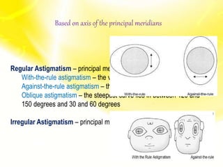Based on axis of the principal meridians
Regular Astigmatism – principal meridians are perpendicular
With-the-rule astigmatism – the vertical meridian is steepest
Against-the-rule astigmatism – the horizontal meridian is steepest
Oblique astigmatism – the steepest curve lies in between 120 and
150 degrees and 30 and 60 degrees
Irregular Astigmatism – principal meridians are not perpendicular
 