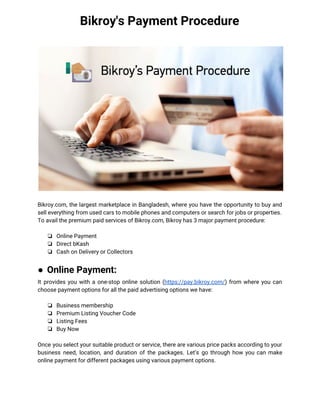 Bikroy's Payment Procedure
 
 
Bikroy.com, the largest marketplace in Bangladesh, where you have the opportunity to buy and                           
sell everything from used cars to mobile phones and computers or search for jobs or properties.  
To avail the premium paid services of Bikroy.com, Bikroy has 3 major payment procedure: 
 
❏ Online Payment  
❏ Direct bKash 
❏ Cash on Delivery or Collectors 
 
● Online Payment: 
It provides you with a one-stop online solution (​https://pay.bikroy.com/​) from where you can                         
choose payment options for all the paid advertising options we have: 
 
❏ Business membership 
❏ Premium Listing Voucher Code 
❏ Listing Fees 
❏ Buy Now 
  
Once you select your suitable product or service, there are various price packs according to your                               
business need, location, and duration of the packages. Let’s go through how you can make                             
online payment for different packages using various payment options. 
 