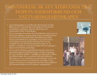 Bikt ?r sj?lav?rd
                                          Gud har gett sitt evangelium till de kristna som st?d f?r
                                           himlav?gsvandringen. Guds Ord ?r vandringsstaven f?r den
                                           som lever i dopets n?desf?rbund. Mot denna stav kan man
                                           luta sig n?r man ?r tr?tt under vandringen. Man f?r tro som
                                           en syndare (Juhani Raattamaa). Det ?r bra att l?sa Bibeln
                                           och ge styrka ?t tron genom Guds Ords n?desl?ften. On
                                           hyv? lukea Raamattua ja vahvistaa uskoaan Jumalan sanan
                                           armolupauksilla. Vi kan inf?r honom ?vertyga v?rt hj?rta, vad
                                           det ?n anklagar oss f?r, att Gud ?r st?rre ?n v?rt hj?rta och vet
                                           allt (1. Joh. 3:20).
                                          Trons bikt: Jesus undervisar om bikten i b?nen Fader V?r.
Och f?rl?t oss v?ra skulder, s?som         Det ?r inget annat ?n att man bek?nner sig som helt och
ock vi f?rl?ta dem oss skyldiga ?ro.       h?llen syndig inf?r Gud och tror synderna f?rl?tna samt litar
VAD ?R DET? SVAR:                          p? n?den f?r Kristi blods skull.
I b?nen Fader v?r bek?nner vi att
                                          Ibland f?r man inte styrka att tro p? f?rl?telsen genom den
                                           offentliga predikan. D? ?r det viktigt att man g?r till en
v?r sj?lviskhet driver oss bort fr?n       biktfar. Vi f?r f?r biktfadern tala om v?r synd och den blir
Gud och v?r n?sta. Vi ?r helt              kastad i n?dens bottenl?sa hav, samvetsb?rdan kastas av.
beroende av Guds n?d och                   Det ?r bra om biktfadern kan tr?sta med ord fr?n Bibeln till
f?rl?telse...Guds k?rlek driver oss        styrka ?t den stapplande.
att handla p? samma s?tt mot andra        P? n?dens hav finns en skyllt: Fiske f?rbjudet. Gud minns
som Gud har handlat mot oss. Inte          inte f?rl?tna synder. Dj?vulen minns, men han ?r ocks? en
ens v?ra fiender vill vi behandla          l?gnare.
obarmh?rtigt, eftersom Gud har            Pr?sten har en ovillkorlig bikthemlighet som han inte ens
visat och fortfarande visar oss            kan bryta i en r?tteg?ng.
barmh?rtighet.
(Luthers lilla katekes)
 