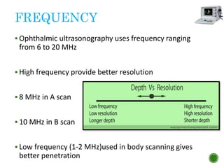 FREQUENCY
 Ophthalmic ultrasonography uses frequency ranging
from 6 to 20 MHz
 High frequency provide better resolution
 8 MHz in A scan
 10 MHz in B scan
 Low frequency (1-2 MHz)used in body scanning gives
better penetration
 