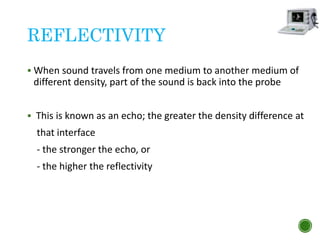 REFLECTIVITY
 When sound travels from one medium to another medium of
different density, part of the sound is back into the probe
 This is known as an echo; the greater the density difference at
that interface
- the stronger the echo, or
- the higher the reflectivity
 
