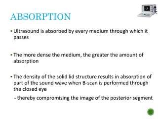 ABSORPTION
 Ultrasound is absorbed by every medium through which it
passes
 The more dense the medium, the greater the amount of
absorption
 The density of the solid lid structure results in absorption of
part of the sound wave when B-scan is performed through
the closed eye
- thereby compromising the image of the posterior segment
 