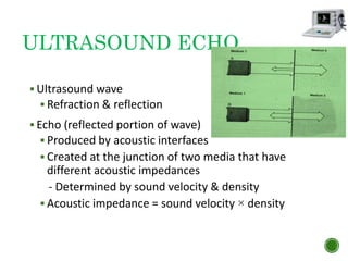 ULTRASOUND ECHO
 Ultrasound wave
 Refraction & reflection
 Echo (reflected portion of wave)
 Produced by acoustic interfaces
 Created at the junction of two media that have
different acoustic impedances
- Determined by sound velocity & density
 Acoustic impedance = sound velocity × density
 