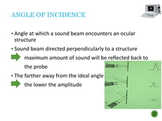 ANGLE OF INCIDENCE
 Angle at which a sound beam encounters an ocular
structure
 Sound beam directed perpendicularly to a structure
maximum amount of sound will be reflected back to
the probe
 The farther away from the ideal angle
the lower the amplitude
 