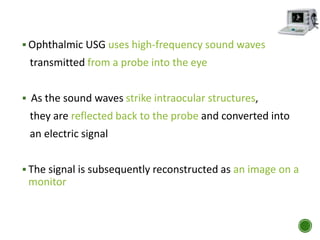  Ophthalmic USG uses high-frequency sound waves
transmitted from a probe into the eye
 As the sound waves strike intraocular structures,
they are reflected back to the probe and converted into
an electric signal
 The signal is subsequently reconstructed as an image on a
monitor
 