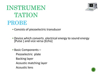 PROBE
 Consists of piezoelectric transducer
 Device which converts electrical energy to sound energy
[Pulse ] and vice versa [Echo]
 Basic Components –
Piezoelectric plate
Backing layer
Acoustic matching layer
Acoustic lens
INSTRUMEN
TATION
 