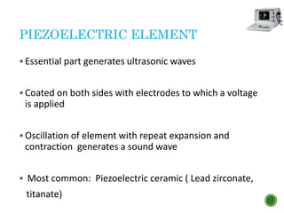 PIEZOELECTRIC ELEMENT
 Essential part generates ultrasonic waves
 Coated on both sides with electrodes to which a voltage
is applied
 Oscillation of element with repeat expansion and
contraction generates a sound wave
 Most common: Piezoelectric ceramic ( Lead zirconate,
titanate)
 
