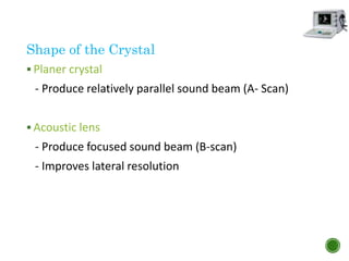 Shape of the Crystal
 Planer crystal
- Produce relatively parallel sound beam (A- Scan)
 Acoustic lens
- Produce focused sound beam (B-scan)
- Improves lateral resolution
 
