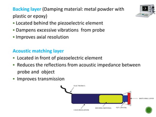 Backing layer (Damping material: metal powder with
plastic or epoxy)
 Located behind the piezoelectric element
 Dampens excessive vibrations from probe
 Improves axial resolution
Acoustic matching layer
 Located in front of piezoelectric element
 Reduces the reflections from acoustic impedance between
probe and object
 Improves transmission
 